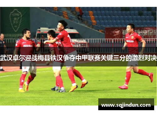 武汉卓尔迎战梅县铁汉争夺中甲联赛关键三分的激烈对决